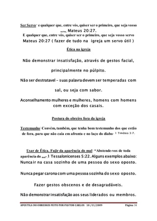 APOSTILA DO OBREIROS FEITO POR PASTOR CARLOS 10 /11/2009 Página 34
Ser Servo- e qualquer que, entre vós, quiser ser o primeiro, que seja vosso
servo, Mateus 20:27.
E qualquer que, entre vós, quiser ser o primeiro, que seja vosso servo
Mateus 20:27 ( fazer de tudo na igreja um servo útil )
Ética na igreja
Não demonstrar insatisfação, através de gestos facial,
principalmente no púlpito.
Não ser destratavel – suas palavra devem ser temperadas com
sal, ou seja com sabor.
Aconselhamento mulheres e mulheres, homens com homens
com exceção dos casais.
Postura do obreiro fora da igreja
Testemunho: Convém, também, que tenha bom testemunho dos que estão
de fora, para que não caia em afronta e no laço do diabo. 1 Timóteo 3:7.
Usar de Ética. Fujir da aparência do mal: “Abstende-vos de toda
aparência do mal”.1 Tessalonicenses 5:22. Alguns exemplos abaixo:
Nunca ir na casa sozinho de uma pessoa do sexo oposto.
Nunca pegar carona com uma pessoa sozinha do sexo oposto.
Fazer gestos obscenos e de desagradáveis.
Não demonstrar insatisfação aos seus liderados ou membros.
 