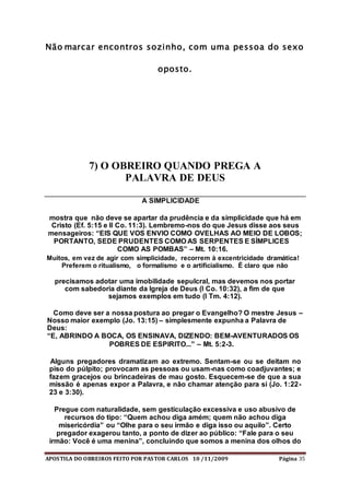 APOSTILA DO OBREIROS FEITO POR PASTOR CARLOS 10 /11/2009 Página 35
Não marcar encontros sozinho, com uma pessoa do sexo
oposto.
7) O OBREIRO QUANDO PREGA A
PALAVRA DE DEUS
A SIMPLICIDADE
mostra que não deve se apartar da prudência e da simplicidade que há em
Cristo (Ef. 5:15 e II Co. 11:3). Lembremo-nos do que Jesus disse aos seus
mensageiros: “EIS QUE VOS ENVIO COMO OVELHAS AO MEIO DE LOBOS;
PORTANTO, SEDE PRUDENTES COMO AS SERPENTES E SÍMPLICES
COMO AS POMBAS” – Mt. 10:16.
Muitos, em vez de agir com simplicidade, recorrem à excentricidade dramática!
Preferem o ritualismo, o formalismo e o artificialismo. É claro que não
precisamos adotar uma imobilidade sepulcral, mas devemos nos portar
com sabedoria diante da Igreja de Deus (I Co. 10:32), a fim de que
sejamos exemplos em tudo (I Tm. 4:12).
Como deve ser a nossa postura ao pregar o Evangelho? O mestre Jesus –
Nosso maior exemplo (Jo. 13:15) – simplesmente expunha a Palavra de
Deus:
“E, ABRINDO A BOCA, OS ENSINAVA, DIZENDO: BEM-AVENTURADOS OS
POBRES DE ESPIRITO...” – Mt. 5:2-3.
Alguns pregadores dramatizam ao extremo. Sentam-se ou se deitam no
piso do púlpito; provocam as pessoas ou usam-nas como coadjuvantes; e
fazem gracejos ou brincadeiras de mau gosto. Esquecem-se de que a sua
missão é apenas expor a Palavra, e não chamar atenção para si (Jo. 1:22-
23 e 3:30).
Pregue com naturalidade, sem gesticulação excessiva e uso abusivo de
recursos do tipo: “Quem achou diga amém; quem não achou diga
misericórdia” ou “Olhe para o seu irmão e diga isso ou aquilo”. Certo
pregador exagerou tanto, a ponto de dizer ao público: “Fale para o seu
irmão: Você é uma menina”, concluindo que somos a menina dos olhos do
 
