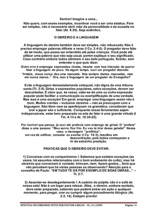 APOSTILA DO OBREIROS FEITO POR PASTOR CARLOS 10 /11/2009 Página 36
Senhor! Imagine a cena...
Não quero, com esses exemplos, incentivar você a ser uma estatua. Para
ser simples, não é necessário abrir mão da personalidade e da ousadia no
falar (At. 9:29). Seja autêntico.
O OBREIRO E A LINGUAGEM
A linguagem do obreiro também deve ser simples, não rebuscada. Não é
preciso empregar palavras difíceis e raras (I Co. 2:4-5). O pregador deve falar
de tal modo, que possa ser entendido até pelas crianças. Você pode até
utilizar uma palavra que não seja usual, porém explique o seu significado.
Caso contrário embora todos admirem o seu belo português, ficarão, sem
entender o que quis dizer.
Outro erro é empregar expressões chulas, mesmo com boa intenção de querer
falar a linguagem do povo. Há algum tempo, ouvi um pregador dizendo:
“Irmãos, Jesus nunca deu uma mancada. Nós sempre damos mancadas, mas
ele nunca manca..” Ora, isso é linguagem de um pregador do Evangelho?
Evite a linguagem demasiadamente coloquial, não digna de uma tribuna
santa (Tt. 2:8). Gírias e expressões populares, salvo exceções, devem ser
descartadas. É claro que, ás vezes, valer-se de uma ou outra expressão
popular pode facilitar a comunicação ou exemplificação de uma verdade.
Mas isso é uma exceção! Em geral, empregar uma linguagem assim não é
bom. Muitos crentes – inclusive obreiros – não se preocupam com a
linguagem. Não lêem nem se aperfeiçoam na gramática; consideram que
orar e jejuar são o suficiente. Conquanto essas ferramentas sejam
indispensáveis, estar bem preparado na arte de falar é uma grande virtude (I
Tm. 4:13 e At. 19:24-25).
Por incrível que pareça, já ouvi até profecia com emprego de gírias! O “profeta”
disse a uma pessoa: “Meu servo, fica frio. Eu vou te tirar dessa gelada!” Nesse
caso, a mensagem “profética”,
em vez de edificar, consolar ou exortar (I Co. 14:3), resultou em
descontração, pois todos começaram a
rir da estranha predição.
PRATICAS QUE O OBREIRO DEVE EVITAR:
1) Conversar com os companheiros  Sabemos que existem exceções (as
vezes, há assuntos relacionados com o bom andamento do culto), mas há
obreiros que conversam à vontade; brincam, riem, fazem gestos... Será que
não percebem que há várias pessoas os observando? Atenção para o
conselho de Paulo: “EM TUDO TE DÁ POR EXEMPLO DE BOAS OBRAS...” –
Tt. 2:7.
2) Assentar-se deselegantemente  A cadeira do púlpito não é o sofá de
nossa sala! Não é um lugar para relaxar. Alias, o obreiro, embora sentado,
deve estar preparado, sabendo que poderá entrar em ação a qualquer
momento, para pregar, orar ou cumprir algum procedimento litúrgico (At.
2:2, 14). Estejam pronto!
 