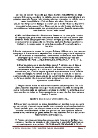 APOSTILA DO OBREIROS FEITO POR PASTOR CARLOS 10 /11/2009 Página 37
3) Falar ao celular  Entendo que hoje o telefone móvel tornou-se algo
comum. Entretanto, atende-lo no púlpito, mesmo em uma emergência, é um
péssimo exemplo. Tenha visto obreiros atender chamadas no púlpito com a
maior tranqüilidade... E ainda falam alto, riem, discutem etc.
Ora, se não for possível desligar o celular, use o modo vibrador, disponível
em quase todos os aparelhos. Dia desse, se eu não tivesse adotado tal
procedimento, teria passado por um grande vexame. Durante a pregação,
meu telefone “tocou” sete vezes!
4) Não participar do culto  Os obreiros devem ser os principais crentes
da congregação, pois todos se espelham neles. Nesse caso, devem orar,
cantar os hinos congregacionais, prestar atenção quando alguém estiver
testemunhando ou pregando etc. Um mau costume de alguns preletores,
inclusive, é chegar quase na hora da pregação... Procura chegar no
horário.
5) Contar testemunhos em vez de pregar a Palavra  Há obreiros que pensam
que pregar é ficar contando experiências. Isso não é pregação! A exposição
tem de ser bíblica e cristocêntrica. Um ou outro testemunho pode até ser
empregado para reforçar uma verdade da Escrituras; apenas isso.
“CONJURO-TE, POIS (...) QUE PREGUES A PALAVRA...”- II Tm. 4:1-2.
6) Usar corretamente a oportunidade dada  A obreiros que é dado a
oportunidade de trazer uma saudação a Igreja, e o mesmo então,
cumprimenta a Igreja, lê o maior texto que encontra na Bíblia, prega,
testemunha, ora, canta e depois agradece a oportunidade. Isto é falta de
ética e educação. O obreiro tem que ter postura e ética, se for dado a
oportunidade para uma saudação, de os cumprimentos à igreja e agradece;
se for para cantar, não lê nenhum texto testemunhe e nem ore, só cante e
agradece a oportunidade.
7) Pregar com as mãos no bolso ou suspender calça enquanto fala  Ás
vezes, fazemos algumas coisas por mania ou cacoete. Não me interprete
mal; a minha intenção ao escrever sobre isso é orientar. No entanto, pregar
com as mãos no bolso ou ficar suspendendo a calça não fica bem para um
obreiro. É melhor
apertar o cinto ou usar um suspensório...
8) Pregar com o colarinho e a grava desajeitados  Lembro-me de que uma
vez um obreiro chegou à congregação com a gravata por cima do colarinho.
Tentei ajuda-lo, para que não passasse por uma situação constrangedora,
mas ele – curiosamente – disse que gostava de usar a gravata daquela
forma! Bem, embora haja gosto para tudo, não podemos nos dar ao luxo de
fazer tamanha extravagância.
9) Pregar com roupa amassada ou sapato sujo  A palavra de Deus nos
ensina ser humilde de coração e não relaxados, o apostolo Paulo traz um
aconselhamento acerca disto “PROCURA APRESENTAR-TE A DEUS
 