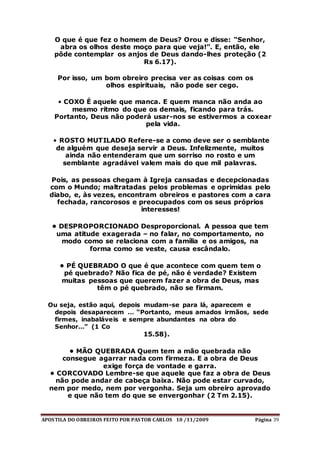 APOSTILA DO OBREIROS FEITO POR PASTOR CARLOS 10 /11/2009 Página 39
O que é que fez o homem de Deus? Orou e disse: “Senhor,
abra os olhos deste moço para que veja!”. E, então, ele
pôde contemplar os anjos de Deus dando-lhes proteção (2
Rs 6.17).
Por isso, um bom obreiro precisa ver as coisas com os
olhos espirituais, não pode ser cego.
• COXO É aquele que manca. E quem manca não anda ao
mesmo ritmo do que os demais, ficando para trás.
Portanto, Deus não poderá usar-nos se estivermos a coxear
pela vida.
• ROSTO MUTILADO Refere-se a como deve ser o semblante
de alguém que deseja servir a Deus. Infelizmente, muitos
ainda não entenderam que um sorriso no rosto e um
semblante agradável valem mais do que mil palavras.
Pois, as pessoas chegam à Igreja cansadas e decepcionadas
com o Mundo; maltratadas pelos problemas e oprimidas pelo
diabo, e, às vezes, encontram obreiros e pastores com a cara
fechada, rancorosos e preocupados com os seus próprios
interesses!
• DESPROPORCIONADO Desproporcional. A pessoa que tem
uma atitude exagerada – no falar, no comportamento, no
modo como se relaciona com a família e os amigos, na
forma como se veste, causa escândalo.
• PÉ QUEBRADO O que é que acontece com quem tem o
pé quebrado? Não fica de pé, não é verdade? Existem
muitas pessoas que querem fazer a obra de Deus, mas
têm o pé quebrado, não se firmam.
Ou seja, estão aqui, depois mudam-se para lá, aparecem e
depois desaparecem … “Portanto, meus amados irmãos, sede
firmes, inabaláveis e sempre abundantes na obra do
Senhor…” (1 Co
15.58).
• MÃO QUEBRADA Quem tem a mão quebrada não
consegue agarrar nada com firmeza. E a obra de Deus
exige força de vontade e garra.
• CORCOVADO Lembre-se que aquele que faz a obra de Deus
não pode andar de cabeça baixa. Não pode estar curvado,
nem por medo, nem por vergonha. Seja um obreiro aprovado
e que não tem do que se envergonhar (2 Tm 2.15).
 