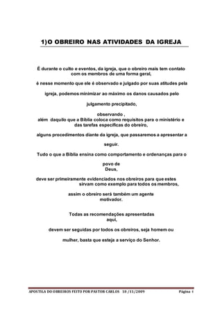 APOSTILA DO OBREIROS FEITO POR PASTOR CARLOS 10 /11/2009 Página 4
1)O OBREIRO NAS ATIVIDADES DA IGREJA
É durante o culto e eventos, da igreja, que o obreiro mais tem contato
com os membros de uma forma geral,
é nesse momento que ele é observado e julgado por suas atitudes pela
igreja, podemos minimizar ao máximo os danos causados pelo
julgamento precipitado,
observando ,
além daquilo que a Bíblia coloca como requisitos para o ministério e
das tarefas específicas do obreiro,
alguns procedimentos diante da igreja, que passaremos a apresentar a
seguir.
Tudo o que a Bíblia ensina como comportamento e ordenanças para o
povo de
Deus,
deve ser primeiramente evidenciados nos obreiros para que estes
sirvam como exemplo para todos os membros,
assim o obreiro será também um agente
motivador.
Todas as recomendações apresentadas
aqui,
devem ser seguidas por todos os obreiros, seja homem ou
mulher, basta que esteja a serviço do Senhor.
 