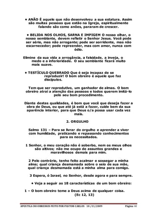 APOSTILA DO OBREIROS FEITO POR PASTOR CARLOS 10 /11/2009 Página 40
• ANÃO É aquele que não desenvolveu a sua estatura. Assim
são muitas pessoas que estão na Igreja, espiritualmente
falando são como anões, pararam de crescer.
• BELIDA NOS OLHOS, SARNA E IMPIGEM O nosso olhar, o
nosso semblante, devem refletir o Senhor Jesus. Você pode
ser sério, mas não arrogante; pode ser sorridente, mas não
escarnecedor; pode repreender, mas com amor, nunca com
ódio.
Elimine da sua vida a arrogância, a falsidade, a inveja, o
medo e a inferioridade. O seu semblante ficará muito
mais suave.
• TESTÍCULO QUEBRADO Que é seja incapaz de se
reproduzir! O bom obreiro é aquele que faz
discípulos.
Tem que ser reprodutivo, um ganhador de almas. O bom
obreiro atrai a atenção das pessoas e todos querem imitá-lo
pelo seu bom procedimento.
Diante destas qualidades, é bom que você que deseja fazer a
obra de Deus, ou que até já está a fazer, cuide bem da sua
aparência interior, para que Deus o/a possa usar cada vez
mais.
2. ORGULHO
Salmo 131 – Para se livrar do orgulho e aprender a viver
com humildade, praticando e repassando conhecimentos
para os necessitados.
1 Senhor, o meu coração não é soberbo, nem os meus olhos
são altivos; não me ocupo de assuntos grandes e
maravilhosos demais para mim.
2 Pelo contrário, tenho feito acalmar e sossegar a minha
alma; qual criança desmamada sobre o seio de sua mãe,
qual criança desmamada está a minha alma para comigo.
3 Espera, ó Israel, no Senhor, desde agora e para sempre.
• Veja a seguir as 18 características de um bom obreiro:
1 – O bom obreiro teme a Deus acima de qualquer coisa.
(Ec 12, 13)
 