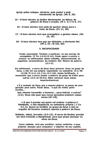 APOSTILA DO OBREIROS FEITO POR PASTOR CARLOS 10 /11/2009 Página 42
igreja pelos colegas, obreiros, pelo pastor e pela
membresia da igreja. (Mc 9, 29)
15 - O bom obreiro se dedica diariamente na leitura da
palavra de Deus e oração. (Sl 1. 2; I Ts 5, 17)
16 - O bom obreiro tem sede de ganhar almas para o
reino de Deus. (Pv 11, 30)
17 - O bom obreiro tem que evangelizar e ganhar almas. (Mc
16, 15)
18 - O bom obreiro tem que ser dizimista e ofertante fiel.
(Ml 3, 10 ; Sl 101, 06)
3. INCAPACIDADE
Tendo encorajado Timóteo a continuar no seu serviço de
evangelista (2 Tm 1:6-8,13-14), Paulo agora o exorta a
encarar os sofrimentos deste trabalho, desenvolvendo as
seguintes características do ministro fiel: Mestre da palavra
(2:1-2).
Em sofrimento, o servo de Deus deve procurar força na graça de
Deus, e não em sua própria capacidade ou sabedoria (2:1; Hb
12:28; Tt 2:11-14; 2 Co 12:7-10). Assim fortificado, é
necessário que o servo ensine a palavra da graça de Cristo para
outros (2:2; At 20:32). Nisto notemos duas coisas
importantíssimas:
• É a vontade de Deus que a mesma palavra se passe de uma
geração para outra. Paulo disse, "o que da minha parte
ouviste...
isso mesmo transmite a homens... para instruir a outros"
(2:2). Deus não quer que novas gerações ensinem coisas
novas (Gl 1:8).
• O que é preciso em quem vai ensinar a palavra é
fidelidade, e não eloqüência ou sabedoria própria ( 1 Co
4:1-2). Quem se fortifica na graça de Deus e não no
orgulho de homens ensinará apenas a palavra de Deus.
Soldado, atleta, lavrador (2:3-13). O servo do Senhor precisa
ser bem treinado e disciplinado para que possa alcançar os
alvos de Deus.
Como soldado, terá que sacrificar certos confortos e seus
próprios desejos para conquistar o objetivo do seu capitão.
 