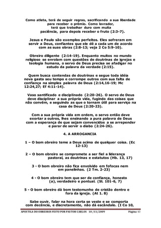 APOSTILA DO OBREIROS FEITO POR PASTOR CARLOS 10 /11/2009 Página 43
Como atleta, terá de seguir regras, sacrificando a sua liberdade
para receber o prêmio. Como lavrador,
terá que trabalhar duro com muita
paciência, para depois receber o fruto (2:3-7).
Jesus e Paulo são exemplos perfeitos. Eles sofreram em
servir a Deus, confiantes que ele dê a cada um de acordo
com as suas obras (2:8-13; veja 2 Co 5:9-10).
Obreiro diligente (2:14-19). Enquanto muitos no mundo
religioso se enrolam com questões de doutrinas de igrejas e
teologia humana, o servo de Deus precisa se afadigar no
estudo da palavra da verdade (2:15).
Quem busca contendas de doutrinas e segue toda idéia
nova gasta seu tempo e corrompe outros com sua falta de
confiança na simples palavra de Deus (2:14,16-19; Mc
12:24,27; Ef 4:11-14).
Vaso santificado e disciplinado (2:20-26). O servo de Deus
deve disciplinar a sua própria vida, fugindo das coisas que
não convêm, e seguindo as que o tornam útil para serviço na
casa de Deus (2:20-23).
Com a sua própria vida em ordem, o servo então deve
exortar a outros, lhes ensinando a pura palavra de Deus
com a esperança de que sejam convencidos a se arrepender
e parar de servir o diabo (2:24-26).
4. A ARROGANCIA
1 – O bom obreiro teme a Deus acima de qualquer coisa. (Ec
12-13)
2 – O bom obreiro se compromete a ser fiel a liderança
pastoral, as doutrinas e estatutos (Hb. 13, 17)
3 - O bom obreiro não fica envolvido em fofocas nem
em panelinhas. (2 Tm. 2-23)
4 - O bom obreiro tem que ser de confiança, honesto
(a), verdadeiro e pontual. (Sl. 101-6, 7)
5 - O bom obreiro dá bom testemunho de cristão dentro e
fora da igreja. (At 1. 8)
Sabe ouvir, falar na hora certa se veste e se comporta
com decência, e discretamente, não dá escândalo. (I Co 10,
 