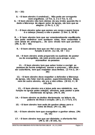 APOSTILA DO OBREIROS FEITO POR PASTOR CARLOS 10 /11/2009 Página 44
31 – 33)
5. - O bom obreiro é ensinável... Não pode ser arrogante
nem orgulhoso. (2 Tm. 2, 2 e I Tm. 4, 13.
6. - O bom obreiro não tem ciúmes de seu irmão quando lhe é
dada a liderança de algum setor de igreja, ele tem que se
alegrar. (I Pe 2, 1 ,5)
7. - O bom obreiro sabe que somos um corpo e quem honra
é o cabeça (Jesus) e não o pastor. (I Sm. 2, 30 B)
8. – O bom obreiro tem que ser emocionalmente equilibrado,
não pode melindrar com qualquer coisa, ficar ressentido e
com sinais de amargura... de cara virada tem que perdoar.
(Mt. 5, 43 – 48)
9. - O bom obreiro tem que ser fiel a seu cargo, sua
função é servir. (Lc 16, 10 – 11)
10. - O bom obreiro anda preparado na ausência do pastor
ou do evangelista, ele está pronto para pregar, orar,
aconselhar as pessoas
11. - O bom obreiro tem que saber tratar e corrigir as
pessoas de forma amigável, mansa e amorosa... Não deve
ser autoritário, tem que respeitar seus limites. (2 Tm 2, 24 -
26)
12. - O bom obreiro deve respeitar e defender a liderança
da igreja, não falar mal do pastor, superintendentes, Bispo,
nem de outro obreiro, ele ora e não critica. (Sl 62, 4 ; Sl
101,5A)
13. - O bom obreiro ora e jejua pelo seu ministério, sua
função na igreja pelos colegas, obreiros, pelo pastor e pela
membresia da igreja. (Mc 9, 29)
14. - O bom obreiro se dedica diariamente na leitura da
palavra de Deus e oração. (Sl 1, 2 ; I Ts 5, 17)
15. - O bom obreiro tem sede de ganhar almas para o
reino de Deus. (Pv 11, 30)
16. - O bom obreiro tem que evangelizar e ganhar almas. (Mc
16, 15)
17. - O bom obreiro tem que ser dizimista e ofertante fiel.
(Ml 3, 10 ; Sl 101, 6).
 