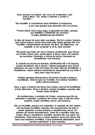 APOSTILA DO OBREIROS FEITO POR PASTOR CARLOS 10 /11/2009 Página 45
Deus sempre vai colocar por terra os arrogantes, pois
Jeová disse: “Eu, abato o soberbo e exalto o
humilde”.
Ser humilde é reconhecer seus defeitos e fraquezas;
é ser uma pessoa que aprende com os outros.
“Tomai sobre vós o meu jugo, e aprendei de mim, porque
sou MANSO e HUMILDE de coração”.
A VIDA EXEMPLAR DE CRISTO
A vida de Jesus foi uma vida exemplar. Ele foi o único homem
que nunca pecou. Jesus teve essa vida santa porque Ele era
humilde e dependente de Deus. No livro de Filipenses, no
capitulo 2, do versículo 5 ao 8, está escrito:
“De sorte que haja em vós o mesmo sentimento que houve
em Cristo Jesus, que, sendo igual a Deus, mas a Si mesmo
se esvaziou, tomando a forma de servo, fazendo-se
semelhante aos homens.
E, achado na forma de homem, HUMILHOU-SE a Si mesmo,
sendo obediente até a morte”. Nessa passagem que lemos
podemos ver que a vida de Cristo foi uma vida de humildade e
obediência. Jesus sempre demonstrou dependência em todo o
Seu viver aqui na terra.
Muitas pessoas interpretam de forma errada a palavra
humildade. Acham que ser humilde é se deixar humilhar
pelas outras pessoas.
Mas, o que a Palavra de Deus nos ensina acerca da humildade
é bem diferente. Para o Senhor, somos humildes quando não
temos amor próprio.
Se analisarmos a conduta de Cristo, veremos que Ele se
esvaziou e assumiu a postura de servo. Isso é não ter amor
próprio. Cristo escolheu servir aos homens.
Ele era humilde porque era submisso à vontade do Pai. Assim,
nós seremos humildes quando nos esvaziarmos de todo o
nosso egoísmo e amor próprio e escolhermos servir ao
Senhor de forma incondicional. Essa foi a escolha feita por
Cristo. Deus o considerou humilde porque Ele, em tudo, foi
obediente. Essa deve ser a nossa postura para com Deus. Ele
quer que sejamos humildes e que tenhamos disposição para
sermos submissos à Sua vontade.
 