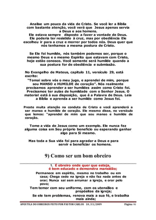 APOSTILA DO OBREIROS FEITO POR PASTOR CARLOS 10 /11/2009 Página 46
Analise um pouco da vida de Cristo. Se você ler a Bíblia
com bastante atenção, você verá que Jesus apenas servia
a Deus e aos homens.
Ele estava sempre disposto a fazer a vontade de Deus.
Ele poderia ter resistido à cruz, mas por obediência Ele
escolheu ir para a cruz e morrer por todos nós. Deus quer que
nós tenhamos a mesma postura de Cristo.
Se Ele foi humilde, nós também podemos ser, porque o
mesmo Deus e o mesmo Espírito que estavam com Cristo,
hoje estão conosco. Você somente será humilde quando a
sua postura for de obediência e submissão.
No Evangelho de Mateus, capitulo 11, versículo 29, está
escrito:
“Tomai sobre vós o meu jugo, e aprendei de mim, porque
sou MANSO e HUMILDE de coração”. Nós realmente
precisamos aprender a ser humildes assim como Cristo foi.
Precisamos ter aulas de humildade com o Senhor Jesus. O
material está à sua disposição, que é a Palavra de Deus. Leia
a Bíblia e aprenda a ser humilde como Jesus foi.
Preste muita atenção na conduta de Cristo e você aprenderá a
ser manso e humilde de coração. Ele mesmo disse, no versículo
que lemos: “aprendei de mim que sou manso e humilde de
coração.
Tome a vida de Jesus como um exemplo. Ele nunca fez
alguma coisa em Seu próprio beneficio ou esperando ganhar
algo para Si mesmo.
Mas toda a Sua vida foi para agradar a Deus e para
servir e beneficiar os homens.
9) Como ser um bom obreiro
1. É obreiro onde quer que esteja,
é bem educado e demonstra mansidão;
Permanece em espírito, mesmo no trabalho ou em
casa; Chega cedo na igreja e não faz nada antes de
orar; Nunca sai sem arrumar a igreja, e orar pelo
povo;
Tem temor com seu uniforme, com os utensílios e
propósitos da igreja;
Se ele tem problemas, renova mais a sua fé, e trabalha
mais ainda;
 