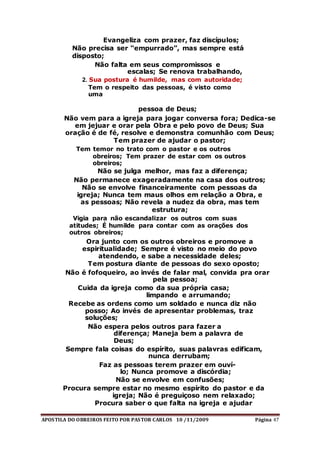 APOSTILA DO OBREIROS FEITO POR PASTOR CARLOS 10 /11/2009 Página 47
Evangeliza com prazer, faz discípulos;
Não precisa ser “empurrado”, mas sempre está
disposto;
Não falta em seus compromissos e
escalas; Se renova trabalhando,
2. Sua postura é humilde, mas com autoridade;
Tem o respeito das pessoas, é visto como
uma
pessoa de Deus;
Não vem para a igreja para jogar conversa fora; Dedica-se
em jejuar e orar pela Obra e pelo povo de Deus; Sua
oração é de fé, resolve e demonstra comunhão com Deus;
Tem prazer de ajudar o pastor;
Tem temor no trato com o pastor e os outros
obreiros; Tem prazer de estar com os outros
obreiros;
Não se julga melhor, mas faz a diferença;
Não permanece exageradamente na casa dos outros;
Não se envolve financeiramente com pessoas da
igreja; Nunca tem maus olhos em relação a Obra, e
as pessoas; Não revela a nudez da obra, mas tem
estrutura;
Vigia para não escandalizar os outros com suas
atitudes; É humilde para contar com as orações dos
outros obreiros;
Ora junto com os outros obreiros e promove a
espiritualidade; Sempre é visto no meio do povo
atendendo, e sabe a necessidade deles;
Tem postura diante de pessoas do sexo oposto;
Não é fofoqueiro, ao invés de falar mal, convida pra orar
pela pessoa;
Cuida da igreja como da sua própria casa;
limpando e arrumando;
Recebe as ordens como um soldado e nunca diz não
posso; Ao invés de apresentar problemas, traz
soluções;
Não espera pelos outros para fazer a
diferença; Maneja bem a palavra de
Deus;
Sempre fala coisas do espírito, suas palavras edificam,
nunca derrubam;
Faz as pessoas terem prazer em ouví-
lo; Nunca promove a discórdia;
Não se envolve em confusões;
Procura sempre estar no mesmo espírito do pastor e da
igreja; Não é preguiçoso nem relaxado;
Procura saber o que falta na igreja e ajudar
 
