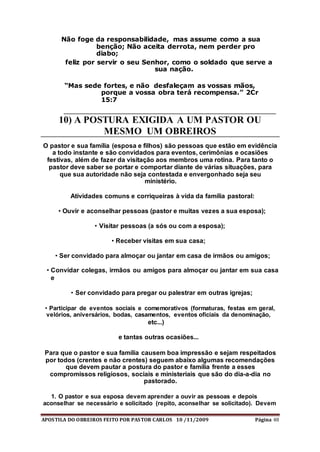 APOSTILA DO OBREIROS FEITO POR PASTOR CARLOS 10 /11/2009 Página 48
Não foge da responsabilidade, mas assume como a sua
benção; Não aceita derrota, nem perder pro
diabo;
feliz por servir o seu Senhor, como o soldado que serve a
sua nação.
“Mas sede fortes, e não desfaleçam as vossas mãos,
porque a vossa obra terá recompensa.” 2Cr
15:7
10) A POSTURA EXIGIDA A UM PASTOR OU
MESMO UM OBREIROS
O pastor e sua família (esposa e filhos) são pessoas que estão em evidência
a todo instante e são convidados para eventos, cerimônias e ocasiões
festivas, além de fazer da visitação aos membros uma rotina. Para tanto o
pastor deve saber se portar e comportar diante de várias situações, para
que sua autoridade não seja contestada e envergonhado seja seu
ministério.
Atividades comuns e corriqueiras à vida da família pastoral:
• Ouvir e aconselhar pessoas (pastor e muitas vezes a sua esposa);
• Visitar pessoas (a sós ou com a esposa);
• Receber visitas em sua casa;
• Ser convidado para almoçar ou jantar em casa de irmãos ou amigos;
• Convidar colegas, irmãos ou amigos para almoçar ou jantar em sua casa
e
• Ser convidado para pregar ou palestrar em outras igrejas;
• Participar de eventos sociais e comemorativos (formaturas, festas em geral,
velórios, aniversários, bodas, casamentos, eventos oficiais da denominação,
etc...)
e tantas outras ocasiões...
Para que o pastor e sua família causem boa impressão e sejam respeitados
por todos (crentes e não crentes) seguem abaixo algumas recomendações
que devem pautar a postura do pastor e família frente a esses
compromissos religiosos, sociais e ministeriais que são do dia-a-dia no
pastorado.
1. O pastor e sua esposa devem aprender a ouvir as pessoas e depois
aconselhar se necessário e solicitado (repito, aconselhar se solicitado). Devem
 