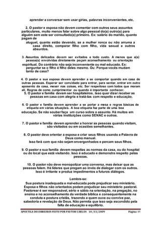 APOSTILA DO OBREIROS FEITO POR PASTOR CARLOS 10 /11/2009 Página 49
aprender a conversar sem usar gírias, palavras inconvenientes, etc.
2. O pastor e esposa não devem comentar com outros seus assuntos
particulares, muito menos falar sobre algo pessoal do(a) outro(a) para
alguém sem este ser consultado(a) primeiro. Ex: salário do marido, quanto
pagam de
aluguel, quanto estão devendo, se a mulher ronca ou não arruma a
casa direito, comparar filho com filho, vida sexual e outros
absurdos.
3. Assuntos delicados devem ser evitados a todo custo. A menos que a(s)
pessoa(s) envolvidas diretamente peçam aconselhamento ou orientação
espiritual. Do contrário não seja inconveniente ou mal educado. Ex:
perguntar se o filho é filho deles mesmo. Ou: Porque vocês mudam
tanto de casa?
4. O pastor e sua esposa devem aprender a se comportar quando em casa de
outras pessoas. Esperar ser convidado para entrar, para sentar, entrar em outro
aposento da casa, mexer nas coisas, etc. Ser respeitoso com todos que moram
ali. Regras de como cumprimentar ou quando é importante conhecer.
5. O pastor e família devem ser hospitaleiros. Isso quer dizer receber as
pessoas em casa com alegria e tratá-las com respeito e educação.
6. O pastor e família devem aprender a se portar a mesa e regras básicas de
etiqueta em várias situações. A boa etiqueta faz parte de uma boa
educação. Se não souber faça um curso sobre o assunto. Há muitos em
várias instituições como SENAC e outras.
7. O pastor e família devem aprender a honrar as pessoas quando visitam,
são visitados ou em ocasiões semelhantes.
8. O pastor deve orientar a esposa e criar seus filhos usando a Palavra de
Deus como manual.
Isso fará com que não sejam envergonhados e percam seus filhos.
9. O pastor e sua família devem respeitas as normas da casa, ou do hospital
ou do local que está visitando. Isso é educado e demonstra respeito pelas
pessoas.
10. O pastor não deve monopolizar uma conversa, mas deixar que as
pessoas falem. Há líderes que pregam ao invés de dialogar com os outros.
Isso é irritante e produz impedimentos a futuros diálogos.
Lembre-se:
Sua postura inadequada e mal-educada pode prejudicar seu ministério.
Esposa e filhos não orientados podem prejudicar seu ministério pastoral.
Pastorear é ser responsável, sério e sábio na orientação, na pregação, no
ensino e no aconselhamento da verdade bíblica e consequentemente na
conduta e postura cristãs, trazendo a quem ouve ou convive paz,
sabedoria e revelação de Deus. Não permita que isso seja escondido pela
falta de educação e equilíbrio.
 