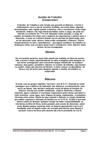 APOSTILA DO OBREIROS FEITO POR PASTOR CARLOS 10 /11/2009 Página 5
Auxiliar de Trabalho
(Cooperador)
O Auxiliar de Trabalho é uma função que precede ao Diácono, o termo é
relativamente novo e não se encontra na Bíblia, por conta disso, algumas
denominações mais rígidas quanto à doutrina, não o reconhecem como cargo
ministerial. Embora não haja referência bíblica sobre o cargo, ele pode ser
inferido no contexto de 1 Tm 3.10. Baseado neste conceito, o cargo de
auxiliar de trabalho foi criado com o objetivo de experimentar o obreiro para o
diaconato, é como se o obreiro ficasse em um período de observação, para
ao ser aprovado como obreiro, fosse então consagrado a Diácono. Ocorre
freqüentemente no meio "assembleano", que alguns auxiliares de trabalho se
destaquem tanto, que a própria igreja local o considerem como diácono antes
mesmo da sua consagração.
Obreiro
Em um sentido genérico, seria todo aquele que trabalha na Obra do senhor,
mas o termo é usado especificamente no meio evangélico para designar os
que foram consagrados para exercerem cargos ministeriais de qualquer
natureza, seja pastor, presbítero, diácono ou auxiliar de trabalho, seja homem
ou mulher, todos são obreiros do Senhor, é muito comum na Assembléia de
Deus o uso do termo para designar apenas o auxiliar de trabalho ou
cooperador.
Diácono
O nome vem do grego e significa "servidor", leia At 6.1-7. Entende-se nesta
passagem que o objetivo da instituição dos diáconos era basicamente para
servir as mesas, mas devido à ascensão social da Igreja as funções do
diácono tiveram seu caráter modificado, embora mantenha a mesma
essência, agora o diácono é o principal responsável pelos meios que fazem o
culto funcionar, como água, som, limpeza da igreja, organização, e anotações
diversas entre outras. Diante do aqui exposto o diácono é o cargo ministerial
que melhor expressa a intenção do Senhor em Jo 13.12-15. O ideal é que todo
obreiro antes de alcançar qualquer função de maior responsabilidade ou
relevância na Obra de Deus, tenha passado pela escola do diaconato, assim
como Moisés passou quarenta anos no deserto aprendendo a servir em
humildade para só depois então, ser enviado pelo Senhor para libertar e
conduzir o povo de Deus pelo deserto até a terra prometida Ex 3.2,10.
 