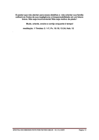 APOSTILA DO OBREIROS FEITO POR PASTOR CARLOS 10 /11/2009 Página 50
O pastor que não atentar para esses detalhes e não orientar sua família
colherá os frutos de sua negligência e irresponsabilidade em um futuro
breve. Não seja inconveniente! Não seja motivo de piada !
Mude, oriente, ensine e corrija enquanto é tempo!
meditação: 1 Timóteo 3: 1-7; Pv. 19:18; 13:24; Heb. 12
 