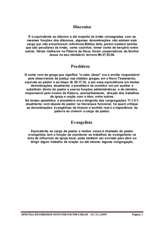 APOSTILA DO OBREIROS FEITO POR PASTOR CARLOS 10 /11/2009 Página 6
Diaconisa
É o equivalente ao diácono e diz respeito às irmãs consagradas com as
mesmas funções dos diáconos, algumas denominações não adotam este
cargo por não encontrarem referência Bíblica dele, porém existem tarefas
que são peculiares às irmãs, como cozinhar, tomar conta de berçário entre
outras. Várias mulheres na Palavra de Deus, foram cooperadoras do Senhor
Jesus no seu ministério terreno Mt 27.55,56.
Presbítero
O nome vem do grego que significa "o mais idoso" era o ancião responsável
pela observância da justiça nas cidades gregas, em o Novo Testamento,
equivale ao pastor e ao bispo At 20.17,18, e por essa equivalência em muitas
denominações atualmente o presbítero se constitui em um auxiliar e
substituto direto do pastor e exerce funções administrativas e de ministro,
responsável pelo ensino da Palavra, aconselhamento, direção dos trabalhos
da igreja e unção com o óleo, entre outras.
No tempo apostólico o presbítero era o dirigente das congregações Tt 1.5-7,
atualmente vem depois do pastor na hierarquia funcional, há quem critique
as denominações evangélicas de tirarem o sentido real e a importância da
palavra ao criarem o cargo de pastor.
Evangelista
Equivalente ao cargo de pastor e muitos vezes é chamado de pastor
evangelista, tem a função de coordenar os trabalhos de evangelismo na
área de influencia da igreja local, pode também ser enviado para abrir ou
dirigir algum trabalho de oração ou até mesmo alguma congregação.
 