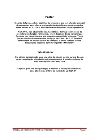 APOSTILA DO OBREIROS FEITO POR PASTOR CARLOS 10 /11/2009 Página 7
Pastor
É o anjo da Igreja, ou líder espiritual do rebanho, o que tem a função principal
de apascentar as ovelhas e recebe orientação do Senhor no desempenho
dessa missão Ap 2.1. Em o Novo Testamento equivale a bispo e presbítero
At 20.17,18, mas atualmente nas Assembléias de Deus se diferencia do
presbítero nas funções ministeriais, e vem depois do bispo na hierarquia
funcional das denominações que possuem o sacerdócio episcopal. Tem a
função também de administrador da Igreja de Cristo 1 Pe 5.1-3. Devido à
necessidade da obra de Deus e ao chamado, o pastor também recebe
designações especiais como Evangelista e Missionário
Missionário
É o obreiro comissionado para uma obra de missão, dentro ou fora do país,
para evangelização e/ou abertura de congregações, é também atribuído às
irmãs consagradas para essa obra.
é apenas para fins de organização e trabalho, a hierarquia no reino de
Deus obedece ao critério da humildade Lc 22.24-27.
 
