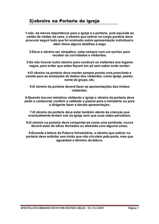 APOSTILA DO OBREIROS FEITO POR PASTOR CARLOS 10 /11/2009 Página 8
2)obreiro na Portaria da igreja
1-não da menos importância para o igreja é a portaria, pois equivale ao
cartão de visitas da casa, o obreiro que estivar no cargo portaria deve
procurar seguir tudo que foi ensinado sobre apresentação individual e
além disso alguns detalhes a segu
2-Deve o obreiro ser simpático, estar sempre com um sorriso para
receber os convidados e visitantes;
3-Se não houver outro obreiro para conduzir os visitantes aos lugares
vagos, para evitar que estes fiquem em pé sem saber onde sentar;
4-O obreiro na portaria deve manter sempre pronto uma prancheta e
caneta para as anotações de dados dos visitantes, como igreja, pastor,
nome de grupo, etc;
5-O obreiro da portaria deverá fazer as apresentações dos irmãos
visitantes;
6-Quando houver ministros visitando a igreja o obreiro da portaria deve
pedir a credencial, conferir a validade e passar para o ministério ou para
o dirigente fazer a devida apresentação;
7-O obreiro da portaria deve estar também atento às crianças que
eventualmente tentam sair da igreja sem que suas mães percebam;
8-O obreiro na portaria deve comportar-se como uma sentinela, nunca
deverá estar de olhos fechados ou distraído com alguma coisa;
9-Durante a leitura da Palavra Introdutória, o obreiro que estiver na
portaria deve solicitar aos irmão que não circulem pela porta, mas que
aguardem o término da leitura.
 