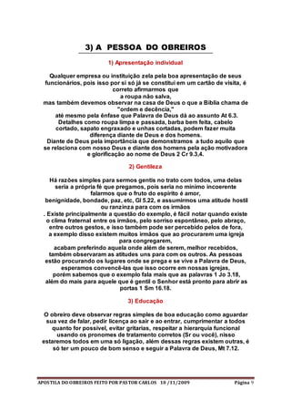 APOSTILA DO OBREIROS FEITO POR PASTOR CARLOS 10 /11/2009 Página 9
3) A PESSOA DO OBREIROS
1) Apresentação individual
Qualquer empresa ou instituição zela pela boa apresentação de seus
funcionários, pois isso por si só já se constitui em um cartão de visita, é
correto afirmarmos que
a roupa não salva,
mas também devemos observar na casa de Deus o que a Bíblia chama de
"ordem e decência,"
até mesmo pela ênfase que Palavra de Deus dá ao assunto At 6.3.
Detalhes como roupa limpa e passada, barba bem feita, cabelo
cortado, sapato engraxado e unhas cortadas, podem fazer muita
diferença diante de Deus e dos homens.
Diante de Deus pela importância que demonstramos a tudo aquilo que
se relaciona com nosso Deus e diante dos homens pela ação motivadora
e glorificação ao nome de Deus 2 Cr 9.3,4.
2) Gentileza
Há razões simples para sermos gentis no trato com todos, uma delas
seria a própria fé que pregamos, pois seria no mínimo incoerente
falarmos que o fruto do espírito é amor,
benignidade, bondade, paz, etc, Gl 5.22, e assumirmos uma atitude hostil
ou ranzinza para com os irmãos
. Existe principalmente a questão do exemplo, é fácil notar quando existe
o clima fraternal entre os irmãos, pelo sorriso espontâneo, pelo abraço,
entre outros gestos, e isso também pode ser percebido pelos de fora,
a exemplo disso existem muitos irmãos que ao procurarem uma igreja
para congregarem,
acabam preferindo aquela onde além de serem, melhor recebidos,
também observaram as atitudes uns para com os outros. As pessoas
estão procurando os lugares onde se prega e se vive a Palavra de Deus,
esperamos convencê-las que isso ocorre em nossas igrejas,
porém sabemos que o exemplo fala mais que as palavras 1 Jo 3.18,
além do mais para aquele que é gentil o Senhor está pronto para abrir as
portas 1 Sm 16.18.
3) Educação
O obreiro deve observar regras simples de boa educação como aguardar
sua vez de falar, pedir licença ao sair e ao entrar, cumprimentar a todos
quanto for possível, evitar gritarias, respeitar a hierarquia funcional
usando os pronomes de tratamento corretos (Sr ou você), nisso
estaremos todos em uma só ligação, além dessas regras existem outras, é
só ter um pouco de bom senso e seguir a Palavra de Deus, Mt 7.12.
 