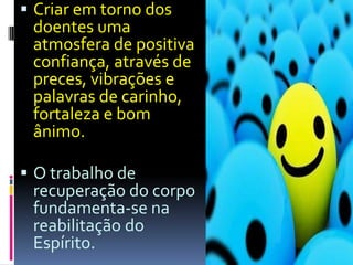 Criar em torno dos doentes uma atmosfera de positiva confiança, através de preces, vibrações e palavras de carinho, fortaleza e bom ânimo.O trabalho de recuperação do corpo fundamenta-se na reabilitação do Espírito.