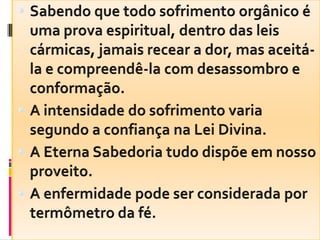 Sabendo que todo sofrimento orgânico é uma prova espiritual, dentro das leis cármicas, jamais recear a dor, mas aceitá-la e compreendê-la com desassombro e conformação.A intensidade do sofrimento varia segundo a confiança na Lei Divina.A Eterna Sabedoria tudo dispõe em nosso proveito.A enfermidade pode ser considerada por termômetro da fé.