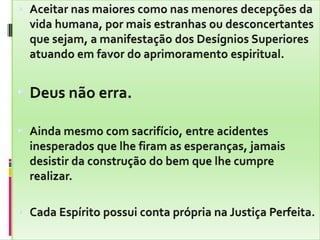Aceitar nas maiores como nas menores decepções da vida humana, por mais estranhas ou desconcertantes que sejam, a manifestação dos Desígnios Superiores atuando em favor do aprimoramento espiritual.Deus não erra.Ainda mesmo com sacrifício, entre acidentes inesperados que lhe firam as esperanças, jamais desistir da construção do bem que lhe cumpre realizar.Cada Espírito possui conta própria na Justiça Perfeita.