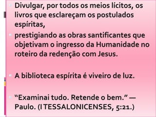 Divulgar, por todos os meios lícitos, os livros que esclareçam os postulados espíritas,prestigiando as obras santificantes que objetivam o ingresso da Humanidade no roteiro da redenção com Jesus.A biblioteca espírita é viveiro de luz.“Examinai tudo. Retende o bem.” — Paulo. (I TESSALONICENSES, 5:21.)