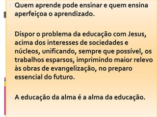 Quem aprende pode ensinar e quem ensina aperfeiçoa o aprendizado.Dispor o problema da educação com Jesus, acima dos interesses de sociedades e núcleos, unificando, sempre que possível, os trabalhos esparsos, imprimindo maior relevo às obras de evangelização, no preparo essencial do futuro.A educação da alma é a alma da educação.