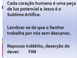 Cada coração humano é uma peça de luz potencial e Jesus é o Sublime Artífice.Lembrar-se de que o Senhor trabalha por nós sem descanso.Repouso indébito, deserção do dever.         FIM