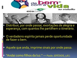 Distribuir, por onde passar, exortações de alegria e esperança, com quantos lhe partilhem o itinerário.O verdadeiro espírita jamais perde oportunidade de fazer o bem.Aquele que anda, imprime sinais por onde passa.“Andai como filhos da luz.” — Paulo. (EFÉSIOS, 5:8.)