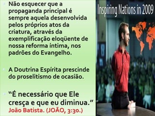 Não esquecer que a propaganda principal é sempre aquela desenvolvida pelos próprios atos da criatura, através da exemplificação eloqüente de nossa reforma íntima, nos padrões do Evangelho.A Doutrina Espírita prescinde do proselitismo de ocasião.“É necessário que Ele cresça e que eu diminua.”                    João Batista. (JOÃO, 3:30.)