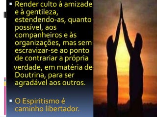 Render culto à amizade e à gentileza, estendendo-as, quanto possível, aos companheiros e às organizações, mas sem escravizar-se ao ponto de contrariar a própria   verdade, em matéria de Doutrina, para ser agradável aos outros.O Espiritismo é caminho libertador.