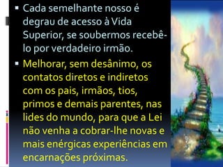 Cada semelhante nosso é degrau de acesso à Vida Superior, se soubermos recebê-lo por verdadeiro irmão.Melhorar, sem desânimo, os contatos diretos e indiretos com os pais, irmãos, tios, primos e demais parentes, nas lides do mundo, para que a Lei não venha a cobrar-lhe novas e mais enérgicas experiências em encarnações próximas.