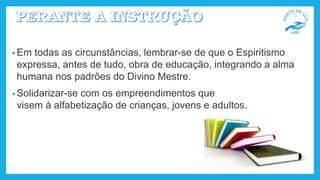 • Em todas as circunstâncias, lembrar-se de que o Espiritismo
expressa, antes de tudo, obra de educação, integrando a alma
humana nos padrões do Divino Mestre.
• Solidarizar-se com os empreendimentos que
visem à alfabetização de crianças, jovens e adultos.
 