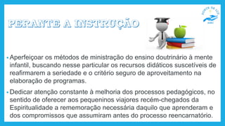 • Aperfeiçoar os métodos de ministração do ensino doutrinário à mente
infantil, buscando nesse particular os recursos didáticos suscetíveis de
reafirmarem a seriedade e o critério seguro de aproveitamento na
elaboração de programas.
• Dedicar atenção constante à melhoria dos processos pedagógicos, no
sentido de oferecer aos pequeninos viajores recém-chegados da
Espiritualidade a rememoração necessária daquilo que aprenderam e
dos compromissos que assumiram antes do processo reencarnatório.
 