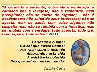 “A caridade é paciente; é branda e benfazeja; a caridade não é invejosa; não é temerária, nem precipitada; não se enche de orgulho; - não é desdenhosa; não cuida de seus interesses; não se agasta, nem se azeda com coisa alguma; não suspeita mal; não se rejubila com a injustiça, mas se rejubila com a verdade; tudo suporta, tudo crê, tudo espera, tudo sofre.” PAULOCaridade é o amorÉ o sol que nosso SenhorFez raiar claro e fecundoAlegrando nesta vidaA existência doloridaDos que sofrem nesse mundo.Casimiro Cunha