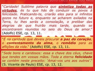 “Caridade! Sublime palavra que sintetiza todas as virtudes, és tu que hás de conduzir os povos à felicidade. Praticando-te, criarão eles para si infinitos gozos no futuro e, enquanto se acharem exilados na Terra, tu lhes serás a consolação, o prelibar das alegrias de que fruirão mais tarde, quando se encontrarem reunidos no seio do Deus de amor.” (Adolfo) ESE, cp. 13, 11.“É na caridade que deveis procurar a paz do coração, o contentamento da alma, o remédio para as aflições da vida.” (Adolfo) ESE, cp. 13, 11.“Sede bons e caridosos: essa a chave dos céus, chave que tendes em vossas mãos. Toda a eterna felicidade se contém neste preceito: ‘Amai-vos uns aos outros’.” (S. Vicente de Paulo) ESE, cp. 13, 12.