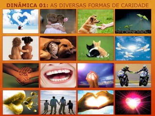 DINÂMICA 01: AS DIVERSAS FORMAS DE CARIDADEDê um abraço carinhoso em algum participante do evento...Brinde a todos os presentes com um excelente sorriso!A música também é uma excelente forma de caridade. Cante algo para nós!!!Escolha algum amigo e comente sobre a melhor qualidade dessa pessoa.Seja prestativo e faça um favor para algum confrade do evento...Inspire-nos contando uma boa ação que você recebeu recentemente.Dê um abraço carinhoso em algum participante do evento...Escolha algum confrade e ofereça-lhe palavras de incentivo...Escolha um amigo e dedique-lhe um gesto de carinho...Distribua um belo gesto de caridade sorrindo para todos nós!Cumprimente com um aperto de mão fraterno, algum dos participantes do encontro...Em breves palavras deseje algo de bom para todo o grupo!A música também é uma excelente forma de caridade. Cante algo para nós!!!Faça uma breve prece por todo o grupo presente neste evento!Dê um abraço carinhoso em algum participante do evento...Cumprimente com um aperto de mão fraterno, algum dos participantes do encontro...