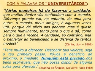 COM A PALAVRA OS “UNIVERSITÁRIOS”:“Várias maneiras há de fazer-se a caridade, que muitos dentre vós confundem com a esmola. Diferença grande vai, no entanto, de uma para outra. A esmola, meus amigos, é algumas vezes útil, porque dá alívio aos pobres; mas é quase sempre humilhante, tanto para o que a dá, como para o que a recebe. A caridade, ao contrário, liga o benfeitor ao beneficiado e se disfarça de tantos modos!”(Cárita, Lion – 1861)“Tens muito a oferecer. Descobrir tais valores, seja o teu primeiro passo. Pô-los a benefício do próximo, o imediato. Ninguém está privado dos bens espirituais, que não possa dispor de alguma coisa para oferecer.”(Joanna de Ângelis, Do Livro: Vida Feliz)