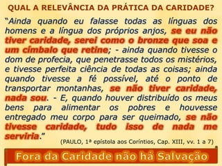 QUAL A RELEVÂNCIA DA PRÁTICA DA CARIDADE?“Ainda quando eu falasse todas as línguas dos homens e a língua dos próprios anjos, se eu não tiver caridade, serei como o bronze que soa e um címbalo que retine; - ainda quando tivesse o dom de profecia, que penetrasse todos os mistérios, e tivesse perfeita ciência de todas as coisas; ainda quando tivesse a fé possível, até o ponto de transportar montanhas, se não tiver caridade, nada sou. - E, quando houver distribuído os meus bens para alimentar os pobres e houvesse entregado meu corpo para ser queimado, se não tivesse caridade, tudo isso de nada me serviria.”(PAULO, 1ª epístola aos Coríntios, Cap. XIII, vv. 1 a 7)Fora da Caridade não há Salvação
