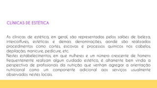As clínicas de estética, em geral, são representadas pelos salões de beleza,
intercoiffures, estéticas e demais denominações, aonde são realizados
procedimentos como cortes, escovas e processos químicos nos cabelos,
depilação, manicure, pedicure, etc.
Nestes estabelecimentos, em que mulheres e um número crescente de homens
frequentemente realizam algum cuidado estético, é altamente bem vinda a
perspectiva de profissionais da nutrição que venham agregar a orientação
nutricional como um componente adicional aos serviços usualmente
observados nestes locais.
CLÍNICAS DE ESTÉTICA
 