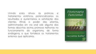 100
Unindo estes ativos às práticas e
tratamentos estéticos, potencializamos os
resultados e aumentamos a satisfação dos
clientes. Afinal, o poder das plantas,
administradas em via oral sob alguma das
formas descritas acima, promove melhorias no
funcionamento do organismo, de forma
endógena, o que fortalece os tratamentos
externos que aplicamos.
 