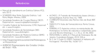 Referências
• Manual de atendimento em Estética. Editora iPGS,
ano 2015.
• SCHNEIDER, Aline Petter. Nutrição Estética. 1.ed.
Porto Alegre: Atheneu, 2009.
• Sociedade Brasileira de Cirurgia Plástica (SBCP).
Disponível em: <www.cirurgiaplastica.org.br>.
• Conselho Federal de Nutricionistas (CFN). Disponível
em: < www.cfn.org.br>.
• Sociedade Brasileira de Dermatologia (SBD).
Disponível em: <www.sbd.org.br>.
• Sociedade Brasileira de Medicina Estética (SBME).
Disponível em: <www.sbme.org.br>.
• http://negocioestetica.com.br/site/fitoterapicos
-e-fitoceuticos/
• ALBINO,R. Pharmacopeia dos Estados Unidos
do Brasil. 1926.
• ALONSO, J. R. Tratado de fitomedicina: bases clínicas y
farmacológicas. Buenos Aires: Isis, 1998.
• CORRÊA,M.P
. Dicionário das Plantas Úteis do Brasil. IBDF.
1984.
• FARAGO, P
. V. Aulas de Farmacotécnica. Ponta Grossa,
2005.
• FERREIRA, A O. Aspectos críticos na manipulação de
fitoterápicos na forma de cápsulas e comprimidos para
uso oral. Revista Anfarmag v. 1, n. 35, p. 32-36, 2002.
• FINTELMANN, V.; WEISS, R. F. Manual de fitoterapia. Rio de
Janeiro: Guanabara Koogan, 2010, 526 p.
• Ni Z, Um Y, Gulati O, (2002) Treatment of melasma with
Pycnogenol . Phytother Res, 16:567-571.
101
 