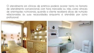 O atendimento em clínicas de estética poderá ocorrer tanto no formato
de atendimento convencional, com hora marcada ou não, como através
de orientações nutricionais, quando o cliente receberá dicas de nutrição
relacionadas às suas necessidades enquanto é atendido por outro
profissional.
 