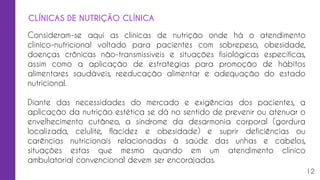 Consideram-se aqui as clínicas de nutrição onde há o atendimento
clínico-nutricional voltado para pacientes com sobrepeso, obesidade,
doenças crônicas não-transmissíveis e situações fisiológicas específicas,
assim como a aplicação de estratégias para promoção de hábitos
alimentares saudáveis, reeducação alimentar e adequação do estado
nutricional.
Diante das necessidades do mercado e exigências dos pacientes, a
aplicação da nutrição estética se dá no sentido de prevenir ou atenuar o
envelhecimento cutâneo, a síndrome da desarmonia corporal (gordura
localizada, celulite, flacidez e obesidade) e suprir deficiências ou
carências nutricionais relacionadas à saúde das unhas e cabelos,
situações estas que mesmo quando em um atendimento clínico
ambulatorial convencional devem ser encorajadas.
12
CLÍNICAS DE NUTRIÇÃO CLÍNICA
 