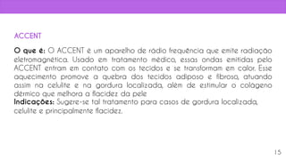 15
O que é: O ACCENT é um aparelho de rádio frequência que emite radiação
eletromagnética. Usado em tratamento médico, essas ondas emitidas pelo
ACCENT entram em contato com os tecidos e se transformam em calor. Esse
aquecimento promove a quebra dos tecidos adiposo e fibroso, atuando
assim na celulite e na gordura localizada, além de estimular o colágeno
dérmico que melhora a flacidez da pele
Indicações: Sugere-se tal tratamento para casos de gordura localizada,
celulite e principalmente flacidez.
ACCENT
 