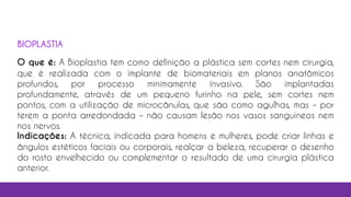 17
O que é: A Bioplastia tem como definição a plástica sem cortes nem cirurgia,
que é realizada com o implante de biomateriais em planos anatômicos
profundos, por processo minimamente invasivo. São implantadas
profundamente, através de um pequeno furinho na pele, sem cortes nem
pontos, com a utilização de microcânulas, que são como agulhas, mas – por
terem a ponta arredondada – não causam lesão nos vasos sanguíneos nem
nos nervos.
Indicações: A técnica, indicada para homens e mulheres, pode criar linhas e
ângulos estéticos faciais ou corporais, realçar a beleza, recuperar o desenho
do rosto envelhecido ou complementar o resultado de uma cirurgia plástica
anterior.
BIOPLASTIA
 