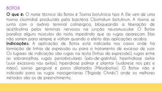 O que é: O nome técnico do Botox é Toxina botulínica tipo A. Ele vem de uma
toxina clostridial produzida pela bactéria Clostridium botulinum. A toxina se
junta com o axônio terminal colinérgico, bloqueando a liberação de
acetilcolina pelos terminais nervosos na junção neuromuscular. O Botox
paralisa alguns músculos do rosto, impedindo que as rugas apareçam. Elas
não somem para sempre, e voltam quando o efeito das aplicações acaba.
Indicações: A aplicação de Botox está indicada nos casos onde há
formação de linhas de expressão ou para o tratamento de excesso de suor.
Os lugares de indicação são rugas na testa (linhas de expressão), rugas entre
as sobrancelhas, rugas periorbiculares (pés-de-galinha), hiperhidrose axilar
(suor excessivo nas axilas), hiperidrose palmar e plantar (sudorese nos pés e
mãos), sorriso gengival e poros dilatados (Mesobotox). O Botox não é
indicado para as rugas nasogenianas (“Bigode Chinês”) onde os melhores
métodos são os de preenchimento.
BOTOX
 