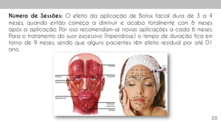 20
Número de Sessões: O efeito da aplicação de Botox facial dura de 3 a 4
meses, quando então começa a diminuir e acaba totalmente com 6 meses
após a aplicação. Por isso recomendam-se novas aplicações a cada 6 meses.
Para o tratamento do suor excessivo (hiperidrose) o tempo de duração fica em
torno de 9 meses, sendo que alguns pacientes têm efeito residual por até 01
ano.
 