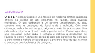 O que é: A carboxiterapia é uma técnica da medicina estética realizada
através da injeção de gás carbônico nos tecidos para diversas
finalidades. O gás carbônico é um potente vasodilatador, ou seja,
aumenta muito a circulação do local onde é aplicado. Com uma
circulação melhor, há mais sangue, oxigênio e nutrientes para a pele. Uma
pele melhor oxigenada cicatriza melhor, produz mais colágeno. Além disso,
uma circulação melhor reduz o inchaço e melhora a distribuição de
líquidos no corpo. A distensão do tecido pelo gás carbônico faz com que
a pele retraia e melhore a flacidez, pois a presença física do gás estimula
a produção dos fibroblastos de colágeno.
CARBOXITERAPIA
 