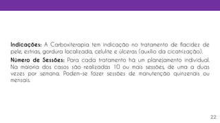 22
Indicações: A Carboxiterapia tem indicação no tratamento de flacidez de
pele, estrias, gordura localizada, celulite e úlceras (auxílio da cicatrização).
Número de Sessões: Para cada tratamento há um planejamento individual.
Na maioria dos casos são realizadas 10 ou mais sessões, de uma a duas
vezes por semana. Podem-se fazer sessões de manutenção quinzenais ou
mensais.
 