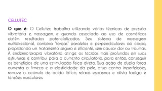 O que é: O Cellutec trabalha utilizando várias técnicas de pressão
vibratória e massagem, e quando associado ao uso de cosméticos
obtêm resultados potencializados. Seu sistema de massagem
multidirecional, combina “forças” paralelas e perpendiculares ao corpo,
propiciando um tratamento seguro e eficiente, sem causar dor ou traumas.
A endermoterapia vibratória atinge os tecidos mais profundos em suas
estruturas e contribui para o aumento circulatório, para então, conseguir
os benefícios de uma estimulação física direta. Sua ação de dupla força
aumenta a firmeza e a elasticidade da pele, atua contra imperfeições,
remove o acúmulo de acido lático, relaxa espasmos e alivia fadiga e
tensões musculares.
CELLUTEC
 